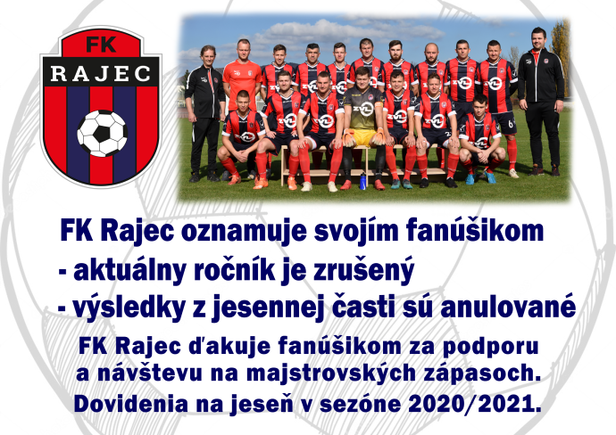 FK Rajec oznamuje svojím fanúšikom, že aktuálny ročník je zrušený a výsledky z jesennej časti sú anulované. FK Rajec ďakuje fanúšikom za podporu a návštevu na majstrovských zápasoch. Dovidenia na jeseň v sezóne 2020/2021.